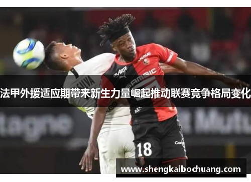 法甲外援适应期带来新生力量崛起推动联赛竞争格局变化